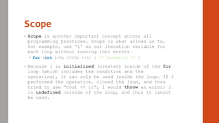Scope
• Scope is another important concept across all
programming practices. Scope is what allows us to,
for example, use ‘i’ as our iteration variable for
each loop without running into errors.
 for (int i=0; i<10; ++i) { /* Operation */ }
• Because i is initialized (created) inside of the for
loop (which includes the condition and the
operation), it can only be used inside the loop. If I
performed the operation, closed the loop, and then
tried to use “cout << i;”, I would throw an error; i
is undefined outside of the loop, and thus it cannot
be used.
 