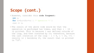 Scope (cont.)
• However, consider this code fragment:
int i;
for (i=0;i<10;++i) { /* Operation */ }
cout << i;
• The result of the above code would be that the
operation is performed ten times, and then i – 10 –
is printed. This is because i was defined outside of
the loop, and then iterated by it; therefore, because
the last iteration of the loop – i = 9, i < 10, ++i –
results in i becoming 10, the result that is printed
is “10”.
 