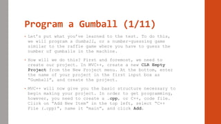 Program a Gumball (1/11)
• Let’s put what you’ve learned to the test. To do this,
we will program a Gumball, or a number-guessing game
similar to the raffle game where you have to guess the
number of gumballs in the machine.
• How will we do this? First and foremost, we need to
create our project. In MVC++, create a new CLR Empty
Project from the New Project menu. At the bottom, enter
the name of your project in the first input box as
“Gumball”, and create the project.
• MVC++ will now give you the basic structure necessary to
begin making your project. In order to get programming,
however, you need to create a .cpp, or C++, code file.
Click on “Add New Item” in the top left, select “C++
File (.cpp)”, name it “main”, and click Add.
 