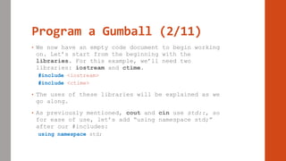 Program a Gumball (2/11)
• We now have an empty code document to begin working
on. Let’s start from the beginning with the
libraries. For this example, we’ll need two
libraries: iostream and ctime.
#include <iostream>
#include <ctime>
• The uses of these libraries will be explained as we
go along.
• As previously mentioned, cout and cin use std::, so
for ease of use, let’s add “using namespace std;”
after our #includes:
using namespace std;
 