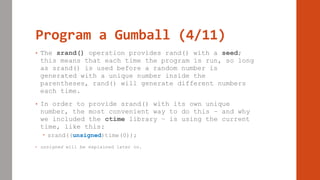 Program a Gumball (4/11)
• The srand() operation provides rand() with a seed;
this means that each time the program is run, so long
as srand() is used before a random number is
generated with a unique number inside the
parentheses, rand() will generate different numbers
each time.
• In order to provide srand() with its own unique
number, the most convenient way to do this – and why
we included the ctime library – is using the current
time, like this:
 srand((unsigned)time(0));
• unsigned will be explained later on.
 