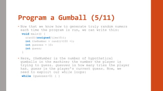 Program a Gumball (5/11)
• Now that we know how to generate truly random numers
each time the program is run, we can write this:
void main() {
srand((unsigned)time(0));
int theNumber = rand()%100 +1;
int guesses = 10;
int guess;
}
• Here, theNumber is the number of hypothetical
gumballs in the machine; the number the player is
trying to guess. guesses is how many tries the player
has. guess is the player’s current guess. Now, we
need to exploit our while loops:
while (guesses>0) { }
 