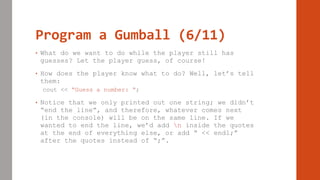 Program a Gumball (6/11)
• What do we want to do while the player still has
guesses? Let the player guess, of course!
• How does the player know what to do? Well, let’s tell
them:
cout << “Guess a number: “;
• Notice that we only printed out one string; we didn’t
“end the line”, and therefore, whatever comes next
(in the console) will be on the same line. If we
wanted to end the line, we’d add n inside the quotes
at the end of everything else, or add “ << endl;”
after the quotes instead of “;”.
 