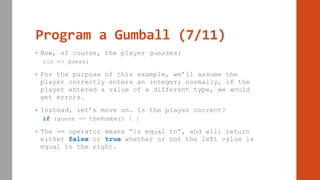 Program a Gumball (7/11)
• Now, of course, the player guesses:
cin >> guess;
• For the purpose of this example, we’ll assume the
player correctly enters an integer; normally, if the
player entered a value of a different type, we would
get errors.
• Instead, let’s move on. Is the player correct?
if (guess == theNumber) { }
• The == operator means “is equal to”, and will return
either false or true whether or not the left value is
equal to the right.
 