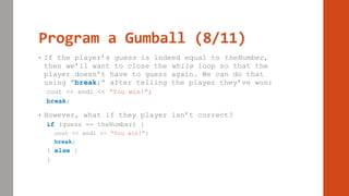 Program a Gumball (8/11)
• If the player’s guess is indeed equal to theNumber,
then we’ll want to close the while loop so that the
player doesn’t have to guess again. We can do that
using “break;” after telling the player they’ve won:
cout << endl << “You win!”;
break;
• However, what if they player isn’t correct?
if (guess == theNumber) {
cout << endl << “You win!”;
break;
} else {
}
 