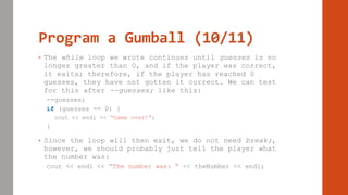 Program a Gumball (10/11)
• The while loop we wrote continues until guesses is no
longer greater than 0, and if the player was correct,
it exits; therefore, if the player has reached 0
guesses, they have not gotten it correct. We can test
for this after --guesses; like this:
--guesses;
if (guesses == 0) {
cout << endl << “Game over!”;
}
• Since the loop will then exit, we do not need break;,
however, we should probably just tell the player what
the number was:
cout << endl << “The number was: “ << theNumber << endl;
 