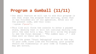 Program a Gumball (11/11)
• One small feature we will use to end this program is
one that stops the program from exiting, given that
it has finished all of its operation. After all of
the present code, add this line:
 system (“pause”);
• This line will force the console to enter a paused
state, meaning that it will not continue exiting code
until the user hits a key. This will allow the player
to see the final message – “The number was: …” – and
then exit on their own will.
• Click the green “Start Debugging” arrow at the top.
If your code looks like the following, your program
should run flawlessly; if your code is flawed, you
may get errors.
 