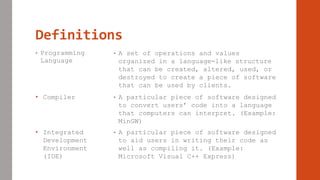 Definitions
• Programming
Language
• A set of operations and values
organized in a language-like structure
that can be created, altered, used, or
destroyed to create a piece of software
that can be used by clients.
• Compiler • A particular piece of software designed
to convert users’ code into a language
that computers can interpret. (Example:
MinGW)
• Integrated
Development
Environment
(IDE)
• A particular piece of software designed
to aid users in writing their code as
well as compiling it. (Example:
Microsoft Visual C++ Express)
 