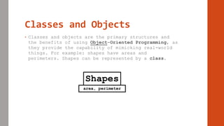 Classes and Objects
• Classes and objects are the primary structures and
the benefits of using Object-Oriented Programming, as
they provide the capability of mimicking real-world
things. For example: shapes have areas and
perimeters. Shapes can be represented by a class.
Shapes
area, perimeter
 