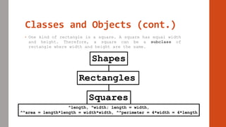 Classes and Objects (cont.)
• One kind of rectangle is a square. A square has equal width
and height. Therefore, a square can be a subclass of
rectangle where width and height are the same.
Shapes
Rectangles
Squares
^length, ^width; length = width,
^^area = length*length = width*width, ^^perimeter = 4*width = 4*length
 