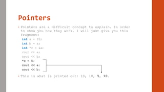Pointers
• Pointers are a difficult concept to explain. In order
to show you how they work, I will just give you this
fragment:
int a = 10;
int b = a;
int *c = &a;
cout << a;
cout << b;
*c = 5;
cout << a;
cout << b;
• This is what is printed out: 10, 10, 5, 10.
 