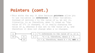Pointers (cont.)
• This works the way it does because pointers allow you
to use variables as references to other variables.
Instead of setting c to the value of a, we set it,
literally, to a; therefore, when *c (read as “the
value of c”) is changed, it is really changing the
value of a, whereas b was set to the value of a, and
therefore it does not change when a is changed.
a
10 b
10
c
a
*c references to the value of c, or a.
*c = 5, therefore, means a = 5.
b = a, therefore, means b = 10, not a.
 