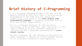 Brief History of C-Programming
• C is a language designed between 1969 and 1973 by
Dennis Ritchie at AT&T Bell Labs. C revolutionized
programming of the time with its syntax and
capabilities, and today is the most widely used
programming language. C inspired languages such as
Java and Python, among others.
• C++ is a language designed in 1983 by Bjarne
Stroustrup, also at AT&T Bell Labs. The origin of the
name is based on “C plus classes”, meaning a
variation of the C language incorporating a class-
object system.
• Another language, C#, was designed by Microsoft in
2000, intended to operate as a more complex version
of C++ with more flexibility and complexity.
 