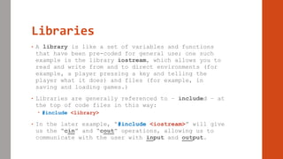 Libraries
• A library is like a set of variables and functions
that have been pre-coded for general use; one such
example is the library iostream, which allows you to
read and write from and to direct environments (for
example, a player pressing a key and telling the
player what it does) and files (for example, in
saving and loading games.)
• Libraries are generally referenced to – included – at
the top of code files in this way:
 #include <library>
• In the later example, “#include <iostream>” will give
us the “cin” and “cout” operations, allowing us to
communicate with the user with input and output.
 
