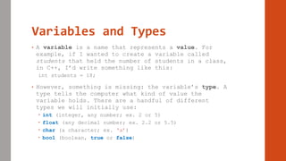 Variables and Types
• A variable is a name that represents a value. For
example, if I wanted to create a variable called
students that held the number of students in a class,
in C++, I’d write something like this:
int students = 18;
• However, something is missing: the variable’s type. A
type tells the computer what kind of value the
variable holds. There are a handful of different
types we will initially use:
 int (integer, any number; ex. 2 or 5)
 float (any decimal number; ex. 2.2 or 5.5)
 char (a character; ex. ‘a’)
 bool (boolean, true or false)
 
