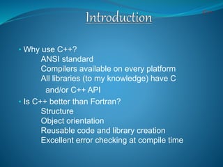 • Why use C++?
ANSI standard
Compilers available on every platform
All libraries (to my knowledge) have C
and/or C++ API
• Is C++ better than Fortran?
Structure
Object orientation
Reusable code and library creation
Excellent error checking at compile time
C++
 