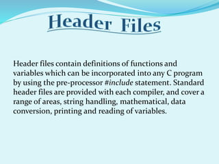 Header files contain definitions of functions and
variables which can be incorporated into any C program
by using the pre-processor #include statement. Standard
header files are provided with each compiler, and cover a
range of areas, string handling, mathematical, data
conversion, printing and reading of variables.
 