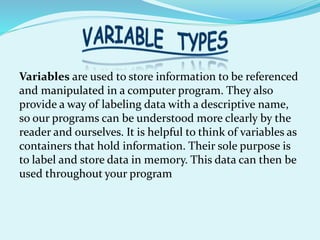 Variables are used to store information to be referenced
and manipulated in a computer program. They also
provide a way of labeling data with a descriptive name,
so our programs can be understood more clearly by the
reader and ourselves. It is helpful to think of variables as
containers that hold information. Their sole purpose is
to label and store data in memory. This data can then be
used throughout your program
 