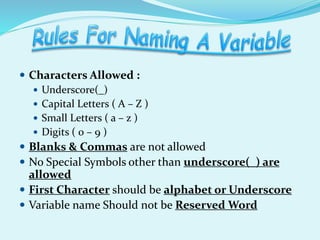  Characters Allowed :
 Underscore(_)
 Capital Letters ( A – Z )
 Small Letters ( a – z )
 Digits ( 0 – 9 )
 Blanks & Commas are not allowed
 No Special Symbols other than underscore(_) are
allowed
 First Character should be alphabet or Underscore
 Variable name Should not be Reserved Word
 