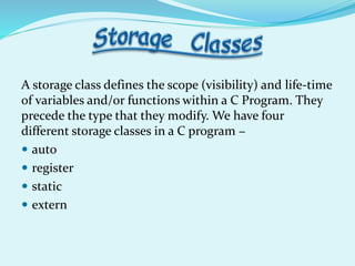 A storage class defines the scope (visibility) and life-time
of variables and/or functions within a C Program. They
precede the type that they modify. We have four
different storage classes in a C program −
 auto
 register
 static
 extern
 