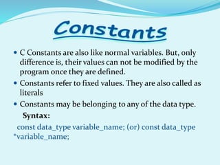  C Constants are also like normal variables. But, only
difference is, their values can not be modified by the
program once they are defined.
 Constants refer to fixed values. They are also called as
literals
 Constants may be belonging to any of the data type.
Syntax:
const data_type variable_name; (or) const data_type
*variable_name;
 