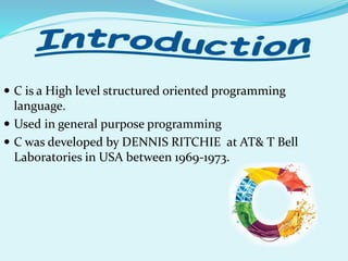  C is a High level structured oriented programming
language.
 Used in general purpose programming
 C was developed by DENNIS RITCHIE at AT& T Bell
Laboratories in USA between 1969-1973.
 
