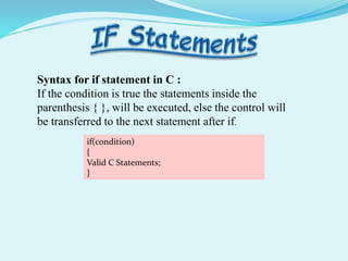if(condition)
{
Valid C Statements;
}
Syntax for if statement in C :
If the condition is true the statements inside the
parenthesis { }, will be executed, else the control will
be transferred to the next statement after if.
 