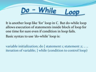 It is another loop like ‘for’ loop in C. But do-while loop
allows execution of statements inside block of loop for
one time for sure even if condition in loop fails.
Basic syntax to use ‘do-while’ loop is:
variable initialization; do { statement 1; statement 2; .. ..
iteration of variable; } while (condition to control loop)
 
