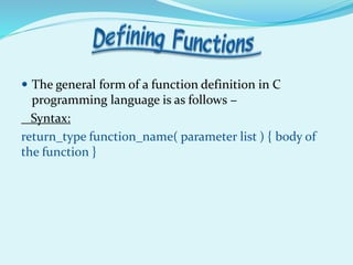  The general form of a function definition in C
programming language is as follows −
Syntax:
return_type function_name( parameter list ) { body of
the function }
 