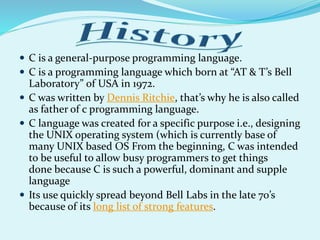  C is a general-purpose programming language.
 C is a programming language which born at “AT & T’s Bell
Laboratory” of USA in 1972.
 C was written by Dennis Ritchie, that’s why he is also called
as father of c programming language.
 C language was created for a specific purpose i.e., designing
the UNIX operating system (which is currently base of
many UNIX based OS From the beginning, C was intended
to be useful to allow busy programmers to get things
done because C is such a powerful, dominant and supple
language
 Its use quickly spread beyond Bell Labs in the late 70’s
because of its long list of strong features.
 
