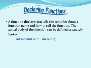  A function declaration tells the compiler about a
function name and how to call the function. The
actual body of the function can be defined separately.
Syntax:
int max(int num1, int num2);
 