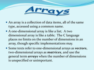 An array is a collection of data items, all of the same
type, accessed using a common name.
 A one-dimensional array is like a list; A two
dimensional array is like a table; The C language
places no limits on the number of dimensions in an
array, though specific implementations may.
 Some texts refer to one-dimensional arrays as vectors,
two-dimensional arrays as matrices, and use the
general term arrays when the number of dimensions
is unspecified or unimportant.
 