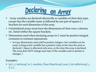 . Array variables are declared identically to variables of their data type,
except that the variable name is followed by one pair of square [ ]
brackets for each dimension of the array.
 Uninitialized arrays must have the dimensions of their rows, columns,
etc. listed within the square brackets.
 Dimensions used when declaring arrays in C must be positive integral
constants or constant expressions.
 In C99, dimensions must still be positive integers, but variables can be
used, so long as the variable has a positive value at the time the array is
declared. ( Space is allocated only once, at the time the array is declared.
The array does NOT change sizes later if the variable used to declare it
changes. )
Examples:
 int i, j, intArray[ 10 ], number; float floatArray[ 1000 ]; int tableArray[ 3
][ 5 ];
 