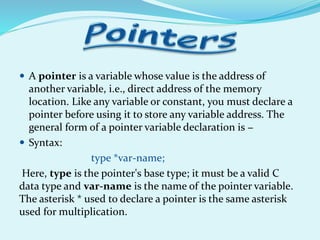  A pointer is a variable whose value is the address of
another variable, i.e., direct address of the memory
location. Like any variable or constant, you must declare a
pointer before using it to store any variable address. The
general form of a pointer variable declaration is −
 Syntax:
type *var-name;
Here, type is the pointer's base type; it must be a valid C
data type and var-name is the name of the pointer variable.
The asterisk * used to declare a pointer is the same asterisk
used for multiplication.
 