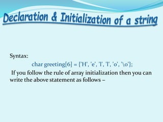 Syntax:
char greeting[6] = {'H', 'e', 'l', 'l', 'o', '0'};
If you follow the rule of array initialization then you can
write the above statement as follows −
 