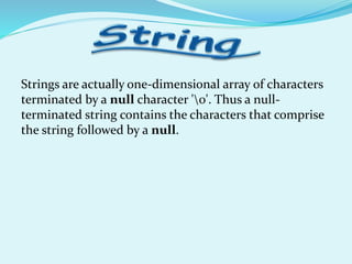 Strings are actually one-dimensional array of characters
terminated by a null character '0'. Thus a null-
terminated string contains the characters that comprise
the string followed by a null.
 