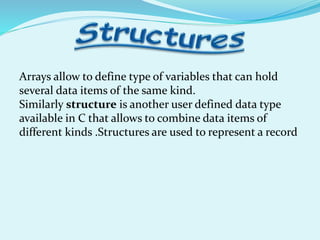 Arrays allow to define type of variables that can hold
several data items of the same kind.
Similarly structure is another user defined data type
available in C that allows to combine data items of
different kinds .Structures are used to represent a record
 