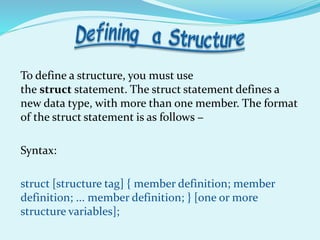 To define a structure, you must use
the struct statement. The struct statement defines a
new data type, with more than one member. The format
of the struct statement is as follows −
Syntax:
struct [structure tag] { member definition; member
definition; ... member definition; } [one or more
structure variables];
 