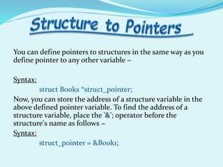 You can define pointers to structures in the same way as you
define pointer to any other variable −
Syntax:
struct Books *struct_pointer;
Now, you can store the address of a structure variable in the
above defined pointer variable. To find the address of a
structure variable, place the '&'; operator before the
structure's name as follows −
Syntax:
struct_pointer = &Book1;
 