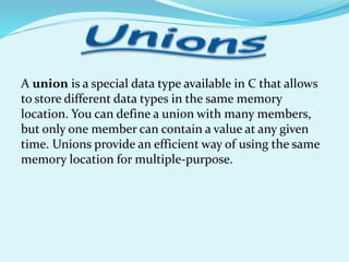 A union is a special data type available in C that allows
to store different data types in the same memory
location. You can define a union with many members,
but only one member can contain a value at any given
time. Unions provide an efficient way of using the same
memory location for multiple-purpose.
 