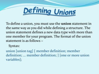 To define a union, you must use the union statement in
the same way as you did while defining a structure. The
union statement defines a new data type with more than
one member for your program. The format of the union
statement is as follows −
Syntax:
union [union tag] { member definition; member
definition; ... member definition; } [one or more union
variables];
 