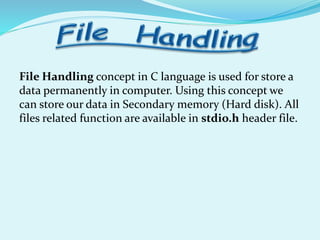File Handling concept in C language is used for store a
data permanently in computer. Using this concept we
can store our data in Secondary memory (Hard disk). All
files related function are available in stdio.h header file.
 