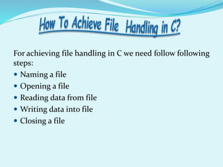 For achieving file handling in C we need follow following
steps:
 Naming a file
 Opening a file
 Reading data from file
 Writing data into file
 Closing a file
 