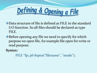 Data structure of file is defined as FILE in the standard
I/O function. So all files should be declared as type
FILE.
Before opening any file we need to specify for which
purpose we open file, for example file open for write or
read purpose.
Syntax:
FILE *fp; pf=fopen("filename", "mode");
 