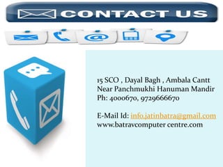 15 SCO , Dayal Bagh , Ambala Cantt
Near Panchmukhi Hanuman Mandir
Ph: 4000670, 9729666670
E-Mail Id: info.jatinbatra@gmail.com
www.batravcomputer centre.com
 