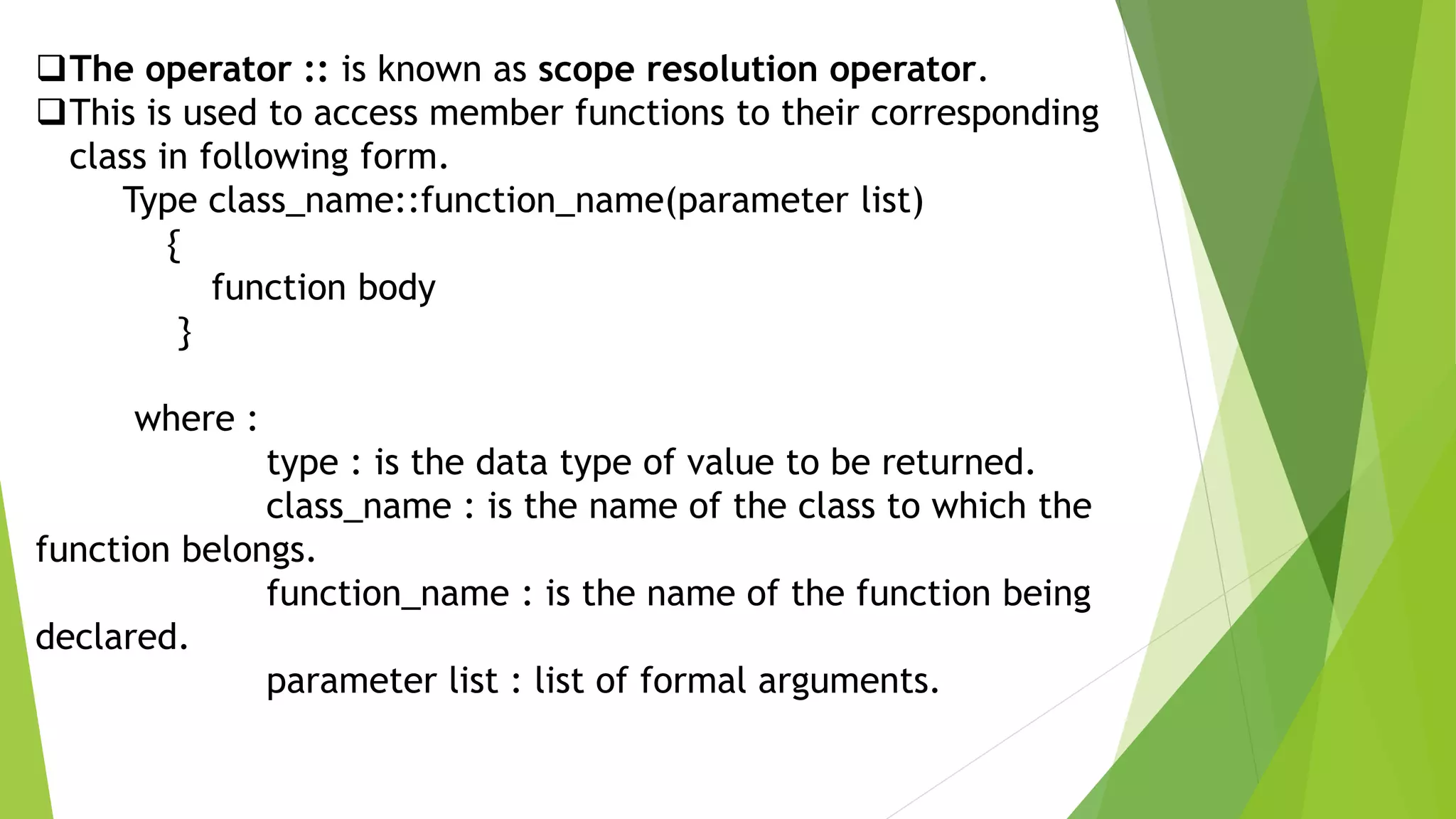 The operator :: is known as scope resolution operator.
This is used to access member functions to their corresponding
class in following form.
Type class_name::function_name(parameter list)
{
function body
}
where :
type : is the data type of value to be returned.
class_name : is the name of the class to which the
function belongs.
function_name : is the name of the function being
declared.
parameter list : list of formal arguments.
 