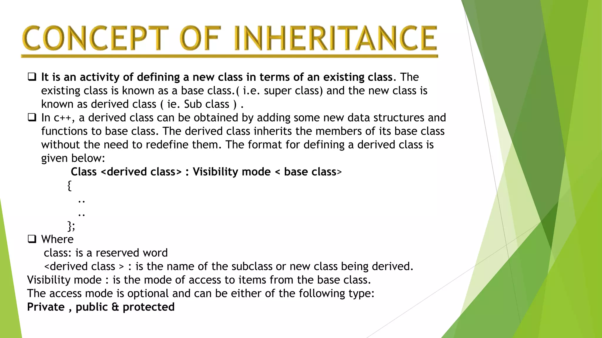  It is an activity of defining a new class in terms of an existing class. The
existing class is known as a base class.( i.e. super class) and the new class is
known as derived class ( ie. Sub class ) .
 In c++, a derived class can be obtained by adding some new data structures and
functions to base class. The derived class inherits the members of its base class
without the need to redefine them. The format for defining a derived class is
given below:
Class <derived class> : Visibility mode < base class>
{
..
..
};
 Where
class: is a reserved word
<derived class > : is the name of the subclass or new class being derived.
Visibility mode : is the mode of access to items from the base class.
The access mode is optional and can be either of the following type:
Private , public & protected
 