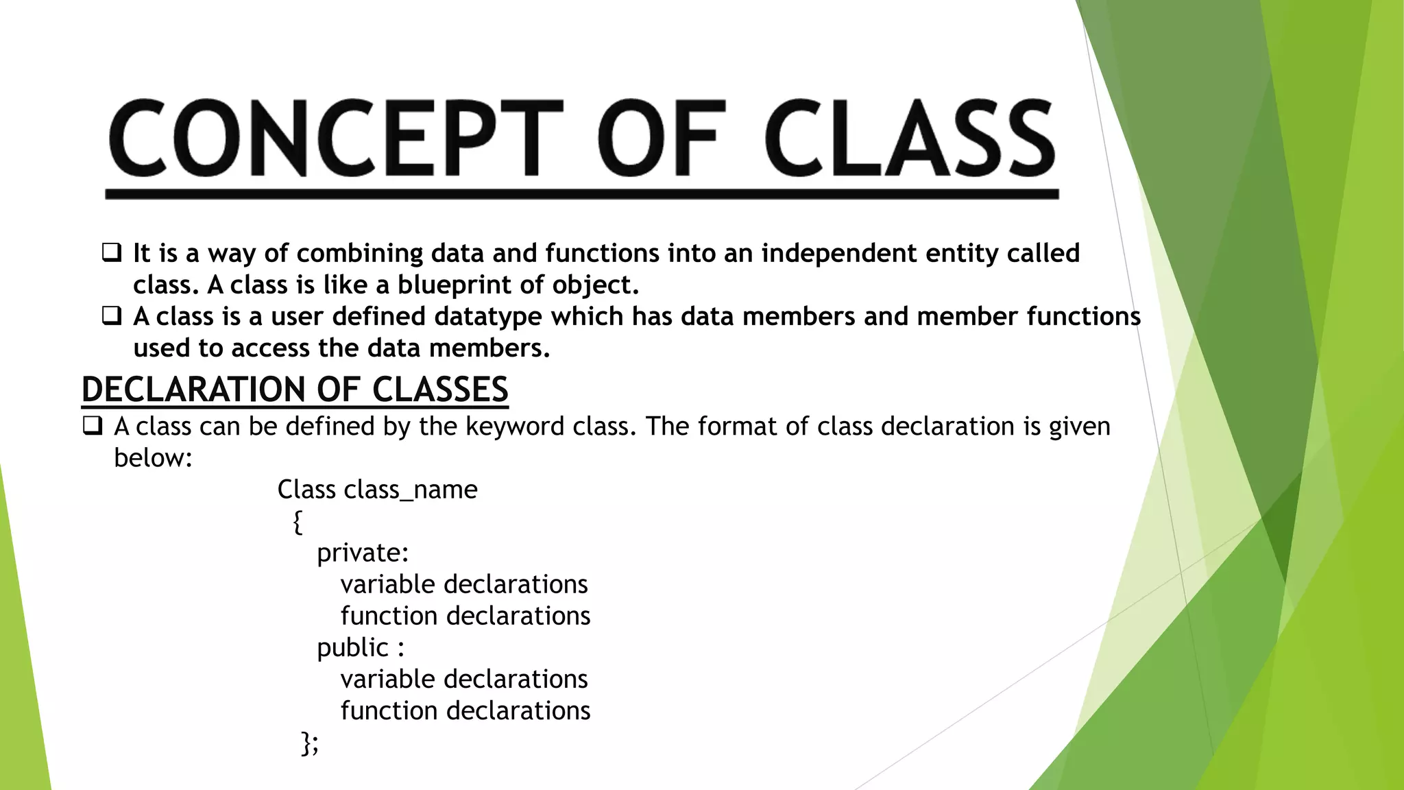  It is a way of combining data and functions into an independent entity called
class. A class is like a blueprint of object.
 A class is a user defined datatype which has data members and member functions
used to access the data members.
DECLARATION OF CLASSES
 A class can be defined by the keyword class. The format of class declaration is given
below:
Class class_name
{
private:
variable declarations
function declarations
public :
variable declarations
function declarations
};
 