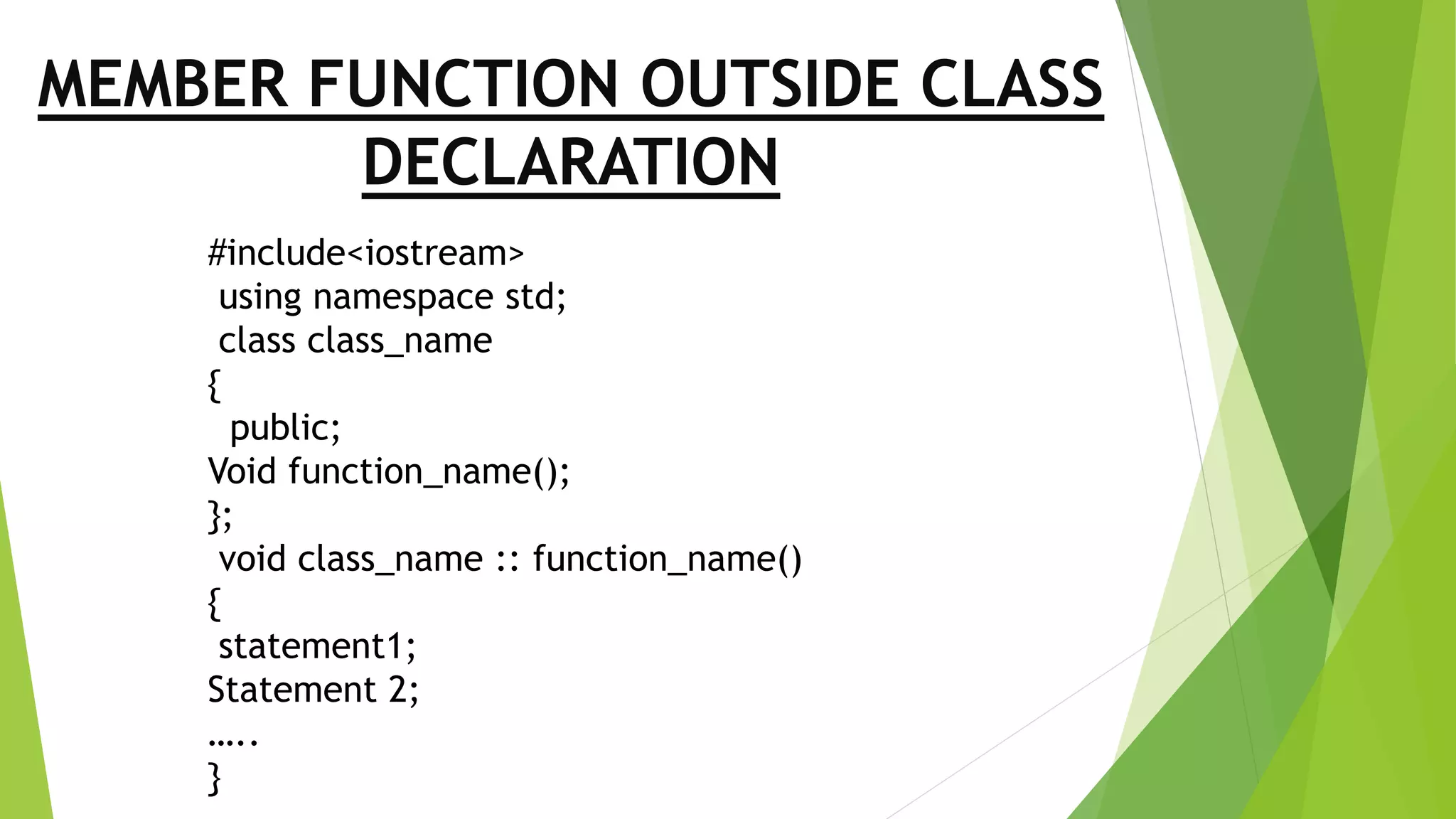 MEMBER FUNCTION OUTSIDE CLASS
DECLARATION
#include<iostream>
using namespace std;
class class_name
{
public;
Void function_name();
};
void class_name :: function_name()
{
statement1;
Statement 2;
…..
}
 