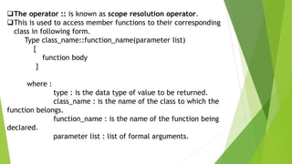 The operator :: is known as scope resolution operator.
This is used to access member functions to their corresponding
class in following form.
Type class_name::function_name(parameter list)
{
function body
}
where :
type : is the data type of value to be returned.
class_name : is the name of the class to which the
function belongs.
function_name : is the name of the function being
declared.
parameter list : list of formal arguments.
 